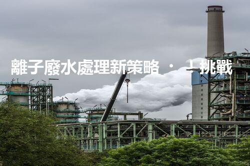 離子廢水處理新策略！挑戰(zhàn)與機(jī)遇究竟在哪里？